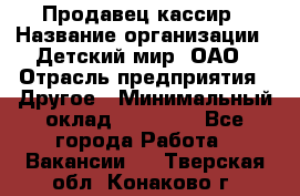 Продавец-кассир › Название организации ­ Детский мир, ОАО › Отрасль предприятия ­ Другое › Минимальный оклад ­ 27 000 - Все города Работа » Вакансии   . Тверская обл.,Конаково г.